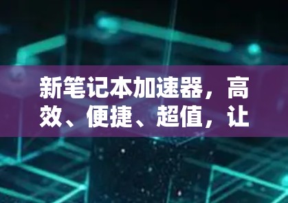 新笔记本加速器,高效、便捷、超值,让你的笔记本更耐用 新笔记本加速器,高效、便捷、超值,让你的笔记本更耐用