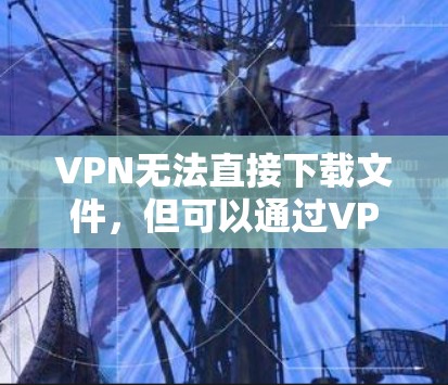 VPN无法直接下载文件,但可以通过VPN访问外部服务器,然后下载文件。以下是使用VPN下载文件的步骤 VPN无法直接下载文件,但可以通过VPN访问外部服务器,然后下载文件。以下是使用VPN下载文件的步骤