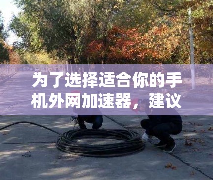 为了选择适合你的手机外网加速器，建议按照以下步骤进行