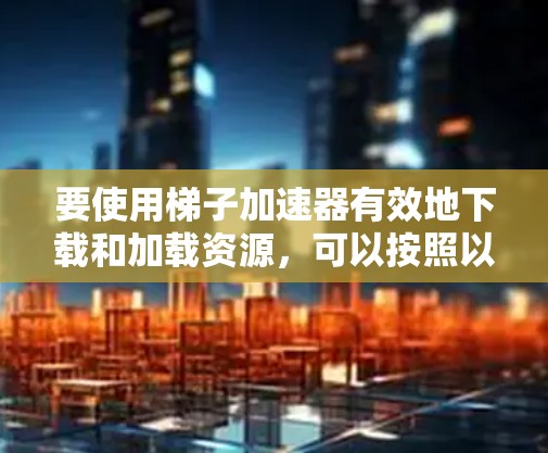 要使用梯子加速器有效地下载和加载资源，可以按照以下步骤进行