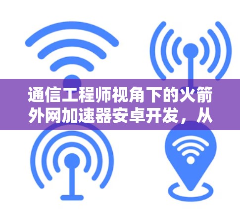通信工程师视角下的火箭外网加速器安卓开发，从技术到应用的全面探索