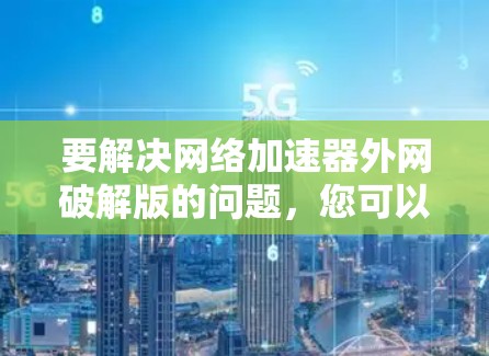 要解决网络加速器外网破解版的问题,您可以按照以下步骤操作 要解决网络加速器外网破解版的问题,您可以按照以下步骤操作