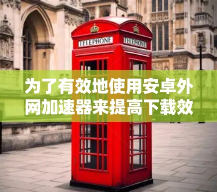 为了有效地使用安卓外网加速器来提高下载效率，您可以按照以下步骤操作