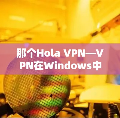 那个Hola VPN—VPN在Windows中的创新解决方案 那个Hola VPN—VPN在Windows中的创新解决方案