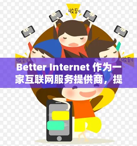 Better Internet 作为一家互联网服务提供商,提供了在线购物、视频通话和文件传输等多种服务。以下是对其功能的评测 Better Internet 作为一家互联网服务提供商,提供了在线购物、视频通话和文件传输等多种服务。以下是对其功能的评测