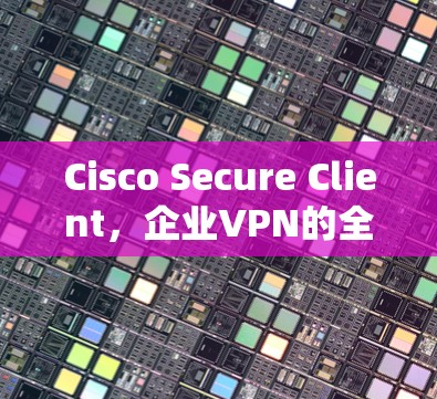 Cisco Secure Client,企业VPN的全场景解决方案 Cisco Secure Client,企业VPN的全场景解决方案