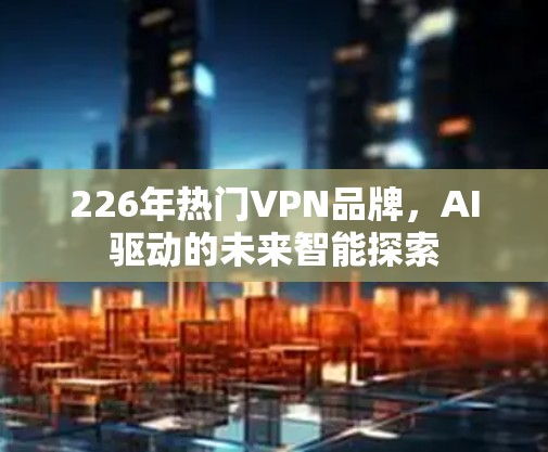 226年热门VPN品牌，AI驱动的未来智能探索