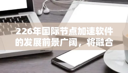 226年国际节点加速软件的发展前景广阔，将融合多种先进技术，为用户提供更高效、更安全的网络加速体验。以下是对这一领域的概述和未来趋势的详细分析