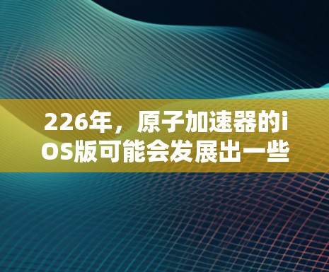226年，原子加速器的iOS版可能会发展出一些创新技术，以进一步推动原子物理研究和应用。以下是一些可能的方向和技术特点