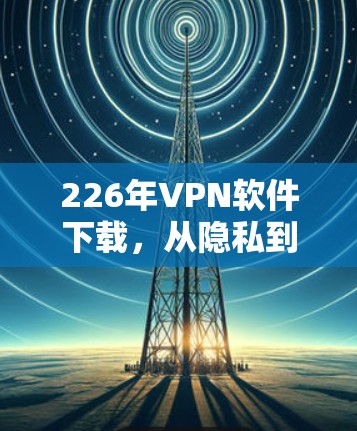 226年VPN软件下载，从隐私到安全，选择最适合你的