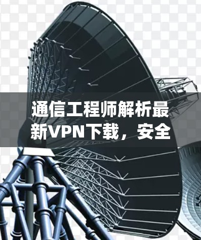 通信工程师解析最新VPN下载，安全可靠，轻松连接 anywhere！